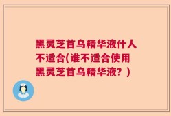 黑灵芝首乌精华液什人不适合(谁不适合使用黑灵芝首乌精华液？)
