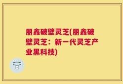 朋鑫破壁灵芝(朋鑫破壁灵芝：新一代灵芝产业黑科技)