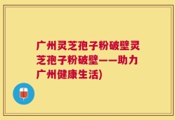广州灵芝孢子粉破壁灵芝孢子粉破壁——助力广州健康生活)