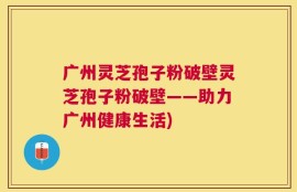 广州灵芝孢子粉破壁灵芝孢子粉破壁——助力广州健康生活)