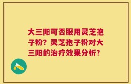 大三阳可否服用灵芝孢子粉？灵芝孢子粉对大三阳的治疗效果分析？