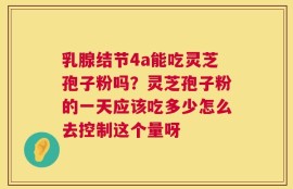 乳腺结节4a能吃灵芝孢子粉吗？灵芝孢子粉的一天应该吃多少怎么去控制这个量呀