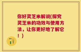 你好灵芝米解说(探究灵芝米的功效与使用方法，让你更好地了解它！)