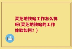灵芝地铁站工作怎么样呀(灵芝地铁站的工作体验如何？)
