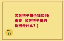 灵芝孢子粉价钱如何(重要  灵芝孢子粉的价格是什么？)