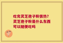 吃完灵芝孢子粉很热？灵芝孢子粉是什么东西可以随便吃吗