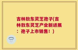 吉林敖东灵芝孢子(吉林敖东灵芝产业新进展：孢子上市销售！)