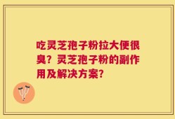 吃灵芝孢子粉拉大便很臭？灵芝孢子粉的副作用及解决方案？