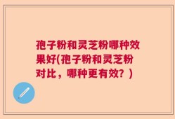 孢子粉和灵芝粉哪种效果好(孢子粉和灵芝粉对比，哪种更有效？)