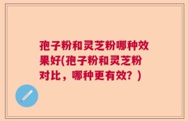 孢子粉和灵芝粉哪种效果好(孢子粉和灵芝粉对比，哪种更有效？)