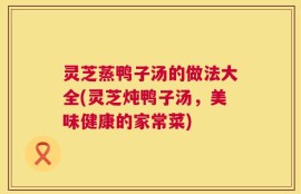 灵芝蒸鸭子汤的做法大全(灵芝炖鸭子汤，美味健康的家常菜)