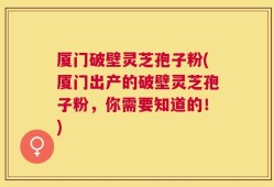 厦门破壁灵芝孢子粉(厦门出产的破壁灵芝孢子粉，你需要知道的！)