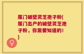 厦门破壁灵芝孢子粉(厦门出产的破壁灵芝孢子粉，你需要知道的！)