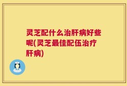 灵芝配什么治肝病好些呢(灵芝最佳配伍治疗肝病)