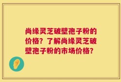 尚缘灵芝破壁孢子粉的价格？了解尚缘灵芝破壁孢子粉的市场价格？