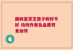 国和堂灵芝孢子粉好不好 功效作用及品质究竟如何
