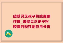 破壁灵芝孢子粉胶囊副作用_破壁灵芝孢子粉胶囊的潜在副作用分析