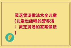 灵芝煲汤做法大全儿童(儿童也能喝的营养汤：灵芝煲汤的家常做法)