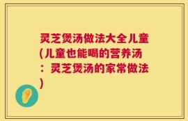灵芝煲汤做法大全儿童(儿童也能喝的营养汤：灵芝煲汤的家常做法)