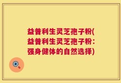 益普利生灵芝孢子粉(益普利生灵芝孢子粉：强身健体的自然选择)