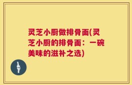 灵芝小厨做排骨面(灵芝小厨的排骨面：一碗美味的滋补之选)