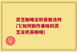 灵芝咖啡冻奶茶做法窍门(如何制作美味的灵芝冻奶茶咖啡)