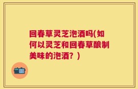回春草灵芝泡酒吗(如何以灵芝和回春草酿制美味的泡酒？)