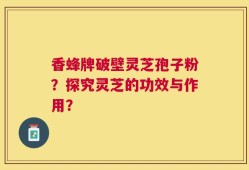 香蜂牌破壁灵芝孢子粉？探究灵芝的功效与作用？