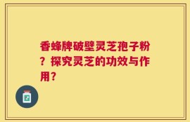 香蜂牌破壁灵芝孢子粉？探究灵芝的功效与作用？