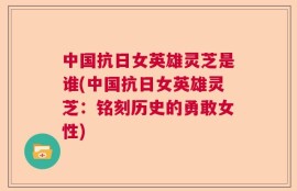 中国抗日女英雄灵芝是谁(中国抗日女英雄灵芝：铭刻历史的勇敢女性)