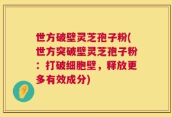世方破壁灵芝孢子粉(世方突破壁灵芝孢子粉：打破细胞壁，释放更多有效成分)