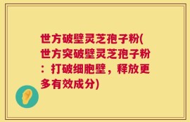 世方破壁灵芝孢子粉(世方突破壁灵芝孢子粉：打破细胞壁，释放更多有效成分)