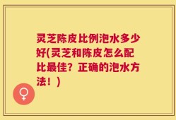 灵芝陈皮比例泡水多少好(灵芝和陈皮怎么配比最佳？正确的泡水方法！)