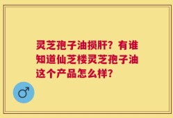 灵芝孢子油损肝？有谁知道仙芝楼灵芝孢子油这个产品怎么样？