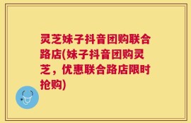 灵芝妹子抖音团购联合路店(妹子抖音团购灵芝，优惠联合路店限时抢购)