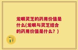龙眼灵芝的药用价值是什么(龙眼与灵芝结合的药用价值是什么？)