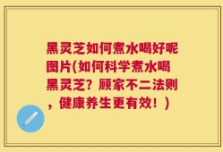黑灵芝如何煮水喝好呢图片(如何科学煮水喝黑灵芝？顾家不二法则，健康养生更有效！)