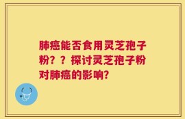 肺癌能否食用灵芝孢子粉？？探讨灵芝孢子粉对肺癌的影响？