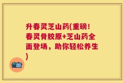 升春灵芝山药(重磅！春灵骨胶原+芝山药全面登场，助你轻松养生)