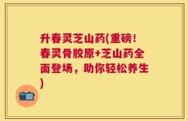 升春灵芝山药(重磅！春灵骨胶原+芝山药全面登场，助你轻松养生)