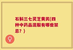 石斛三七灵芝黄芪(四种中药品混服有哪些禁忌？)