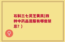 石斛三七灵芝黄芪(四种中药品混服有哪些禁忌？)
