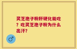灵芝孢子粉肝硬化能吃？吃灵芝孢子粉为什么出汗？