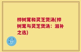 桦树茸和灵芝煲汤(桦树茸与灵芝煲汤：滋补之选)