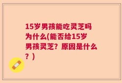 15岁男孩能吃灵芝吗为什么(能否给15岁男孩灵芝？原因是什么？)
