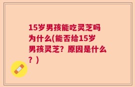 15岁男孩能吃灵芝吗为什么(能否给15岁男孩灵芝？原因是什么？)