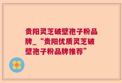 贵阳灵芝破壁孢子粉品牌_“贵阳优质灵芝破壁孢子粉品牌推荐”