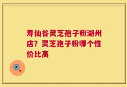 寿仙谷灵芝孢子粉湖州店？灵芝孢子粉哪个性价比高