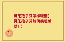 灵芝孢子芬怎样破壁(灵芝孢子芬如何实现破壁？)