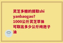 灵芝多糖的提取shiyanbaogao？1000公斤灵芝萃体可取出多少公斤纯孢子油